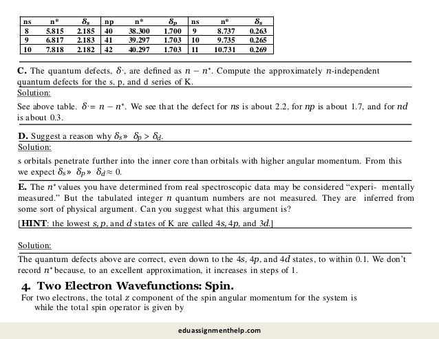 C. The quantum defects, δ`, are deﬁned as n − n∗. Compute the approximately n-independent
quantum defects for the s, p, and d series of K.
Solution:
See above table. δ` = n − n∗. We see that the defect for ns is about 2.2, for np is about 1.7, and for nd
is about 0.3.
D. Suggest a reason why δs » δp > δd.
Solution:
s orbitals penetrate further into the inner core than orbitals with higher angular momentum. From this
we expect δs » δp » δd ≈ 0.
4. Two Electron Wavefunctions: Spin.
For two electrons, the total z component of the spin angular momentum for the system is
while the total spin operator is given by
E. The n∗ values you have determined from real spectroscopic data may be considered “experi- mentally
measured.” But the tabulated integer n quantum numbers are not measured. They are inferred from
some sort of physical argument. Can you suggest what this argument is?
[HINT: the lowest s, p, and d states of K are called 4s, 4p, and 3d.]
Solution:
The quantum defects above are correct, even down to the 4s, 4p, and 4d states, to within 0.1. We don’t
record n∗ because, to an excellent approximation, it increases in steps of 1.
ns n* δs np n* δp ns n* δs
8 5.815 2.185 40 38.300 1.700 9 8.737 0.263
9 6.817 2.183 41 39.297 1.703 10 9.735 0.265
10 7.818 2.182 42 40.297 1.703 11 10.731 0.269
eduassignmenthelp.com
 