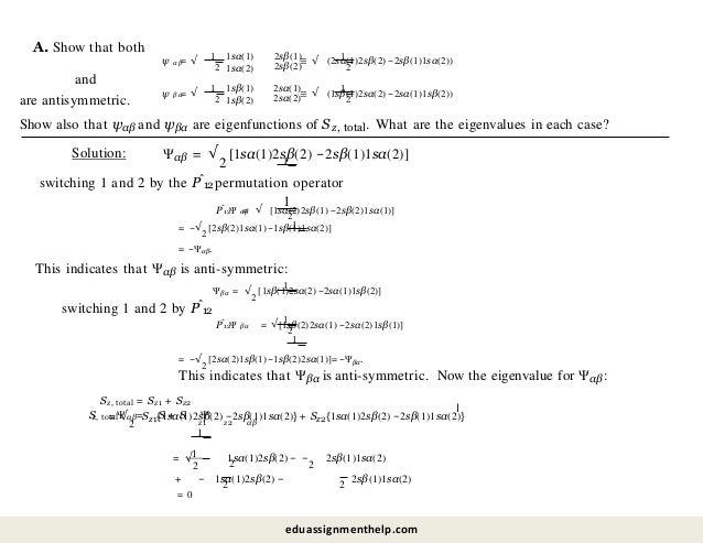 A. Show that both
αβ
1
ψ = √
2
1sα(1)
1sα(2)
2sβ(1)
2sβ(2)
1
2
≡ √ (2sα(1)2sβ(2) −2sβ(1)1sα(2))
and
βα
1
ψ = √
2
1sβ(1)
1sβ(2)
2sα(1)
2sα(2)
1
2
≡ √ (1sβ(1)2sα(2) −2sα(1)1sβ(2))
are antisymmetric.
Show also that ψαβ and ψβα are eigenfunctions of Sz, total. What are the eigenvalues in each case?
Solution: 1
Ψαβ = √
2
[1sα(1)2sβ(2) −2sβ(1)1sα(2)]
switching 1 and 2 by the Pˆ12 permutation operator
1
ˆ
P Ψ
12 αβ
2
= √ [1sα(2)2sβ(1) −2sβ(2)1sα(1)]
1
= −√
2
[2sβ(2)1sα(1) −1sβ(1)1sα(2)]
= −Ψαβ.
This indicates that Ψαβ is anti-symmetric:
1
Ψβα = √
2
[1sβ(1)2sα(2) −2sα(1)1sβ(2)]
switching 1 and 2 by Pˆ12
ˆ
P Ψ
12 βα
1
= √
2
[1sβ(2)2sα(1) −2sα(2)1sβ(1)]
1
= −√
2
[2sα(2)1sβ(1) −1sβ(2)2sα(1)]= −Ψβα.
This indicates that Ψβα is anti-symmetric. Now the eigenvalue for Ψαβ :
Sz, total = Sz1 + Sz2
z1 z2 αβ
S
z, total αβ
Ψ = S + S Ψ
1
= √
2
Sz1{1sα(1)2sβ(2) −2sβ(1)1sα(2)} + Sz2{1sα(1)2sβ(2) −2sβ(1)1sα(2)}
l
1
2
1sα(1)2sβ(2) − −
2
2sβ(1)1sα(2)
= √
2
2
+ − 1sα(1)2sβ(2) − 2 2sβ(1)1sα(2)
= 0
eduassignmenthelp.com
 