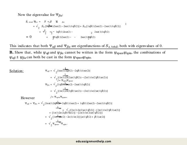 Sz, total βα
Now the eigenvalue for Ψβα:
Ψ = S + S Ψ
z1 z2 βα
1
= √
2
Sz1{1sβ(1)2sα(2) −2sα(1)1sβ(2)} + Sz2{1sβ(1)2sα(2) −2sα(1)1sβ(2)}
l
1
2
= √
2
−
2
1sβ(1)2sα(2) − 2sα(1)1sβ(2)
+
2 2
{1sβ(1)2sα(2) − − 2sα(1)1sβ(2)
= 0
This indicates that both Ψαβ and Ψβα are eigenfunctions of Sz, total, both with eigenvalues of 0.
B. Show that, while ψαβ and ψβα cannot be written in the form ψspaceψspin, the combinations of
ψαβ ± ψβα can both be cast in the form ψspaceψspin.
Solution:
1
1
Ψαβ = √
2
[1sα(1)2sβ(2) −2sβ(1)1sα(2)]
= √
2
[(1s(1)2s(2)α(1)β(2)) −(2s(1)1s(2)β(1)α(2))]
/= ΨspinΨspace
1
1
Ψβα = √
2
[1sβ(1)2sα(2) −2sα(1)1sβ(2)]
= √
2
[(1s(1)2s(2)β(1)α(2)) −(2s(1)1s(2)α(1)β(2))]
/= ΨspinΨspace.
However
1
1
Ψαβ + Ψβα = √
2
[1sα(1)2sβ(2) −2sβ(1)1sα(2) + 1sβ(1)2sα(2) −2sα(1)1sβ(2)]
= √
2
[{1s(1)2s(2)α(1)β(2)} −{2s(1)1s(2)β(1)α(2)}
+ {1s(1)2s(2)β(1)α(2)} −{2s(1)1s(2)α(1)β(2)}]
1
1
= √
2
{1s(1)2s(2) −2s(1)1s(2)}{α(1)β(2) + β(1)α(2)}
= √
2
Ψspace · Ψspin.
eduassignmenthelp.com
 