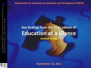 1
          1
Key findings from the 2011 edition of
Education at a Glance
                                        Organisation for Economic Co-operation and Development (OECD)




                                              Key findings from the 2011 edition of
                                              Education at a Glance
Andreas Schleicher
13 September 2011




                                                              United States




                                                           September 13, 2011
 