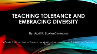TEACHING TOLERANCE AND 
EMBRACING DIVERSITY 
By: April R. Baxter-Simmons 
A Guide for Educators to Prepare our World to become Diverse Thinkers and Culturally 
Sensitive 
 