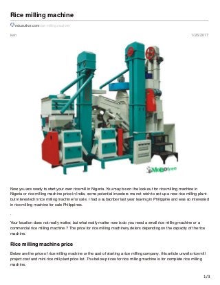 ken 1/26/2017
Rice milling machine
eduauthor.com/rice-milling-machine/
Now you are ready to start your own rice mill in Nigeria. You may be on the look out for rice milling machine in
Nigeria or rice milling machine price in India, some potential investors ma not wish to set up a new rice milling plant
but interested in rice milling machine for sale. I had a subscriber last year leaving in Philippine and was so interested
in rice milling machine for sale Philippines.
.
Your location does not really matter, but what really matter now is do you need a small rice milling machine or a
commercial rice milling machine ? The price for rice milling machinery defers depending on the capacity of the rice
machine.
Rice milling machine price
Below are the price of rice milling machine or the cost of starting a rice milling company, this article unveils rice mill
project cost and mini rice mill plant price list. The below prices for rice milling machine is for complete rice milling
machine.
1/3
 