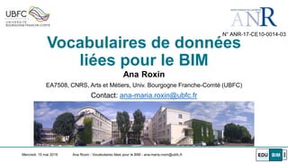 Vocabulaires de données
liées pour le BIM
Ana Roxin
EA7508, CNRS, Arts et Métiers, Univ. Bourgogne Franche-Comté (UBFC)
Contact: ana-maria.roxin@ubfc.fr
Mercredi, 15 mai 2019 Ana Roxin - Vocabulaires liées pour le BIM - ana-maria.roxin@ubfc.fr
N° ANR-17-CE10-0014-03
 
