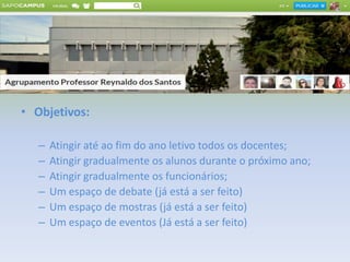 • Objetivos:
– Atingir até ao fim do ano letivo todos os docentes;
– Atingir gradualmente os alunos durante o próximo ano;
– Atingir gradualmente os funcionários;
– Um espaço de debate (já está a ser feito)
– Um espaço de mostras (já está a ser feito)
– Um espaço de eventos (Já está a ser feito)
 