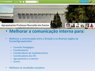 • Melhorar a comunicação interna para:
• Melhorar a comunicação entre a Direção e os diversos órgãos da
Escola/Agrupamento:
– Conselho Pedagógico
– Coordenadores
– Coordenadores de estabelecimento
– Coordenadores dos DTs
– Agrupamento e o exterior
– Outros
• Melhorar os resultados escolares
 