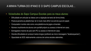 A MINHA TURMA DO 8ºANO E O SAPO CAMPUS ESCOLAS…
• Vicissitudes do Sapo Campus Escolas para os meus alunos:
• Dificuldade em articular as ideias com a digitação de texto de forma direta;
• Postura perante as plataformas: ler é muito mais difícil via ecrã do que em papel;
• Computador é ainda visto como uma plataforma de jogos e diversão;
• Número insuficiente de alunos com portátil próprio ou acesso à internet em casa;
• Esmagadora maioria de pais sem PC ou acesso à internet em casa;
• Grande dificuldade em produzir textos longos (preferem as micro mensagens “facebooqueiras”);
• Opacidade do SCE relativamente a alunos de outras escolas aderentes;
 