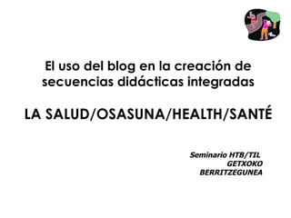 El uso del blog en la creación de
  secuencias didácticas integradas

LA SALUD/OSASUNA/HEALTH/SANTÉ

                         Seminario HTB/TIL
                                  GETXOKO
                           BERRITZEGUNEA
 