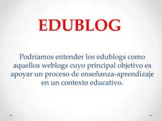 EDUBLOG
   Podríamos entender los edublogs como
 aquellos weblogs cuyo principal objetivo es
apoyar un proceso de enseñanza-aprendizaje
          en un contexto educativo.
 