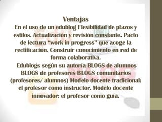 Ventajas
  En el uso de un edublog Flexibilidad de plazos y
 estilos. Actualización y revisión constante. Pacto
     de lectura “work in progress” que acoge la
  rectificación. Construir conocimiento en red de
                 forma colaborativa.
   Edublogs según su autoría BLOGS de alumnos
     BLOGS de profesores BLOGS comunitarios
(profesores/ alumnos) Modelo docente tradicional:
    el profesor como instructor. Modelo docente
          innovador: el profesor como guía.
 