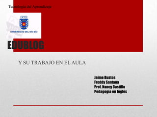 EDUBLOG
Y SU TRABAJO EN EL AULA
Jaime Bustos
Freddy Santana
Prof. Nancy Castillo
Pedagogía en Inglés
Tecnología del Aprendizaje
 