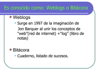 Es conocido como: Weblogs o Bit á cora Weblogs Surge en 1997 de la imaginación de Jon Barquer al unir los conceptos de “web”(red de internet) +“log” (libro de notas) Bitácora Cuaderno, listado de sucesos. 