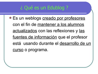 ¿ Qué  es un Edublog   ?  Es un weblogs  creado por profesores  con el fin de  mantener a los alumnos actualizados  con las reflexiones y  las fuentes de información  que el profesor est á   usando durante el  desarrollo de un curso  o programa.  