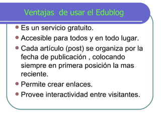 Ventajas  de usar el Edublog Es un servicio gratuito. Accesible para todos y en todo lugar. Cada art í culo (post) se organiza por la fecha de publicación , colocando siempre en primera posición la m a s reciente. Permite crear enlaces. Provee interactividad entre visitantes. 