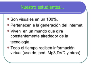 Nuestro estudiantes… Son visuales en un 100%. Pertenecen a la generación del Internet. Viven  en un mundo que gira constantemente alrededor de la  tecnolog í a. Todo el tiempo reciben información virtual (uso de Ipod, Mp3,DVD y otros) 