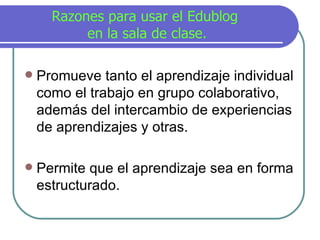 Razones para usar el Edublog  en la sala de clase. Promueve tanto el aprendizaje individual como el trabajo en grupo colaborativo, adem á s del intercambio de experiencias de aprendizajes y otras. Permite que el aprendizaje sea en forma estructurado. 