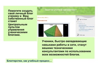 Ученики, быстро овладевающие навыками работы в сети, станут вашими техническими консультантами по использованию всех возможностей блогов.  Помогите создать свой личный блог ученику и  Ваш собственный блог станет  Центральным пультом управления ученическими блогами. Блоггерство, как учебный процесс… 