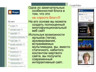 Одна из замечательных особенностей блога в том, что это  не «просто блог»!!! На его основе вы можете создать полноценный многофункциональный веб сайт Используя возможности ярлыков (тегов), архивирования, встраиваемых мультимедиа, вы, вместо статичного, набитого  контентом мертвого сайта, вы получите современный интерактивный сайт. 