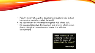 • Piaget’s theory of cognitive development explains how a child
constructs a mental model of the world.
• He argued with the idea that intelligence was a fixed trait.
• He regarded cognitive development as a process which occurs
due to biological maturation and interaction with the
environment.
 