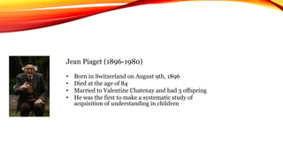 Jean Piaget (1896-1980)
• Born in Switzerland on August 9th, 1896
• Died at the age of 84
• Married to Valentine Chatenay and had 3 offspring
• He was the first to make a systematic study of
acquisition of understanding in children
 