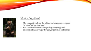 What is Cognition?
• The term driven from the latin word ‘cognoscere’ means
‘to know’ or ‘to recognize’
• It is the mental action of acquiring knowledge and
understanding through, thought, experience and senses.
 