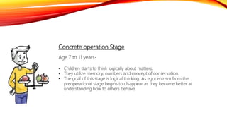 Concrete operation Stage
Age 7 to 11 years-
• Children starts to think logically about matters.
• They utilize memory, numbers and concept of conservation.
• The goal of this stage is logical thinking. As egocentrism from the
preoperational stage begins to disappear as they become better at
understanding how to others behave.
 