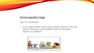 Formal operation Stage
Age 12 to adulthood-
• In this stage, children start using scientific reasoning. They use
abstract thinking to solve problems, look for alternative
solutions to problems.
 