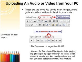 Uploading An Audio or Video from Your PC
                    • These are the icons you use to insert images, photo
                      galleries, videos and audio files into your posts.




Continued on next
page…



                           • The file cannot be larger than 20 MB.

                           • Allowed file formats on Edublogs Include: jpg jpeg
                           png gif doc pdf mp3 ppt wmv mp4 xls ins isf te xbk
                           notebook m4a ist kmz kes mov flp avi swf wxr xml
                           wav fjsw docx pptx xlsx xml m4v max kmz zip
 