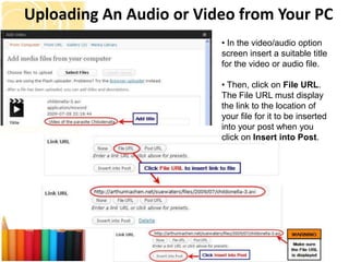 Uploading An Audio or Video from Your PC
                         • In the video/audio option
                         screen insert a suitable title
                         for the video or audio file.

                         • Then, click on File URL.
                         The File URL must display
                         the link to the location of
                         your file for it to be inserted
                         into your post when you
                         click on Insert into Post.
 