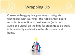 Wrapping Up
• Classroom blogging is a great way to integrate
  technology with learning. The Apple Smart Board
  recorder is an option to post lessons (with both
  audio and video) on the blog for students to do work
  independently and easily in the classroom or at
  home.
 