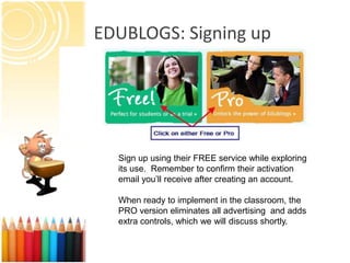 EDUBLOGS: Signing up




  Sign up using their FREE service while exploring
  its use. Remember to confirm their activation
  email you’ll receive after creating an account.

  When ready to implement in the classroom, the
  PRO version eliminates all advertising and adds
  extra controls, which we will discuss shortly.
 