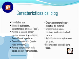 Características del blog
                                                             E

• Facilidad de uso.                   • Organización cronológica y
• Facilita la publicación.              temática del material.
   instantánea de entradas “post”.    • Intercambio de ideas.
• Permite al usuario, pensar,         • Distintos niveles en el rol del
  escribir, compartir y participar.     usuario.
• Contenidos de hipertextos .         • Relación con otras aplicaciones
• Contenido multimedia ( audio,         en la red.
  video, animación).                  •Uso gratuito y accesible para
• Permite comunicación real a          todos.
  través del chat y otros medios.
   www.company.com
 