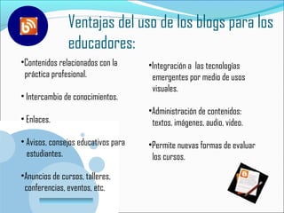 Ventajas del uso de los blogs para los
                 educadores:
•Contenidos relacionados con la      •Integración a las tecnologías
 práctica profesional.                emergentes por medio de usos
                                      visuales.
• Intercambio de conocimientos.
                                     •Administración de contenidos:
• Enlaces.                            textos, imágenes, audio, video.

• Avisos, consejos educativos para   •Permite nuevas formas de evaluar
  estudiantes.                        los cursos.

•Anuncios de cursos, talleres,
 conferencias, eventos, etc.
        www.company.com
 