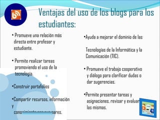 Ventajas del uso de los blogs para los
               estudiantes:
• Promueve una relación más        •Ayuda a mejorar el dominio de las
 directa entre profesor y
 estudiante.                        Tecnologías de la Informática y la
                                    Comunicación (TIC).
• Permite realizar tareas
  promoviendo el uso de la         • Promueve el trabajo cooperativo
  tecnología.                        y diálogo para clarificar dudas o
                                     dar sugerencias.
•Construir portafolios
                                   •Permite presentar tareas y
•Compartir recursos, información     asignaciones, revisar y evaluar
y                                    las mismas.
  conocimiento con sus pares.
        www.company.com
 