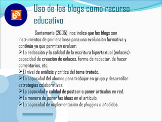 Uso de los blogs como recurso
         educativo
         Santamaría (2005) nos indica que los blogs son
instrumentos de primera línea para una evaluación formativa y E
continúa ya que permiten evaluar:
La redacción y la calidad de la escritura hipertextual (enlaces):
capacidad de creación de enlaces, forma de redactar, de hacer
comentarios, etc.
El nivel de análisis y crítica del tema tratado.
La capacidad del alumno para trabajar en grupo y desarrollar
estrategias colaborativas.
La capacidad y calidad de postear o poner artículos en red.
La manera de poner las ideas en el artículo.
La capacidad de implementación de pluggins o añadidos.
    www.company.com
 