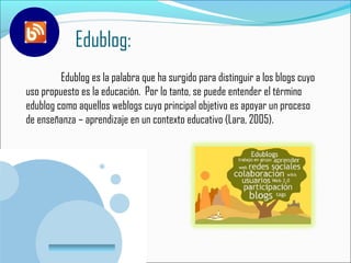 Edublog:
         Edublog es la palabra que ha surgido para distinguir a los blogs cuyo
uso propuesto es la educación. Por lo tanto, se puede entender el término
edublog como aquellos weblogs cuyo principal objetivo es apoyar un proceso
de enseñanza – aprendizaje en un contexto educativo (Lara, 2005).




        www.company.com
 
