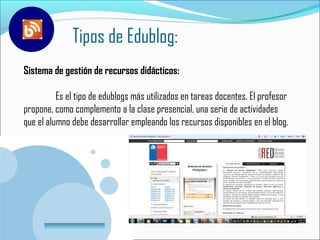 Tipos de Edublog:
Sistema de gestión de recursos didácticos:

          Es el tipo de edublogs más utilizados en tareas docentes. El profesor
propone, como complemento a la clase presencial, una serie de actividades
que el alumno debe desarrollar empleando los recursos disponibles en el blog.




        www.company.com
 