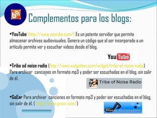 Complementos para los blogs:
•YouTube (http://www.youtube.com/) Es un potente servidor que permite
almacenar archivos audiovisuales. Genera un código que al ser incorporado a un
artículo permite ver y escuchar videos desde el blog.


•Tribe od noise radio (http://www.widgetbox.com/widget/tribe-of-noise-radio)
Para archivar canciones en formato mp3 y poder ser escuchadas en el blog, sin salir
de él.


•GoEar Para archivar canciones en formato mp3 y poder ser escuchadas en el blog,
sin salir de él. ( http://www.goear.com/)
         www.company.com
 
