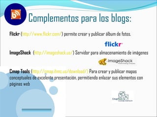 Complementos para los blogs:
Flickr (http://www.flickr.com/) permite crear y publicar álbum de fotos.


ImageShack (http://imageshack.us/) Servidor para almacenamiento de imágenes


Cmap Tools (http://cmap.ihmc.us/download/) Para crear y publicar mapas
conceptuales de excelente presentación, permitiendo enlazar sus elementos con
páginas web



         www.company.com
 