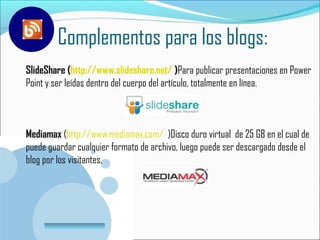 Complementos para los blogs:
SlideShare (http://www.slideshare.net/ )Para publicar presentaciones en Power
Point y ser leídas dentro del cuerpo del artículo, totalmente en línea.



Mediamax (http://www.mediamax.com/ )Disco duro virtual de 25 GB en el cual de
puede guardar cualquier formato de archivo, luego puede ser descargado desde el
blog por los visitantes.




       www.company.com
 