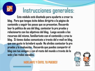 Instrucciones generales:
          Este módulo está diseñado para ayudarte a crear tu
blog. Para que tengas éxito debes dirigirte a la página de
contenido y seguir los pasos que se presentan. Recuerda
leer la política de uso del blog, contestar la pre prueba y
relacionarte con los objetivos del blog. Luego accede a los
recursos del mismo, familiarízate con el contenido y crea tu
blog. Si tienes dudas comunícate a través del e-mail en blog,
que con gusto te brindaré ayuda No olvides contestar la pre
prueba y la evaluación. Recuerda que puedes compartir el
blog con tus amigos y con el resto del mundo a través de la
web y las redes sociales.

                 !ADELANTE Y ÉXITO, TU PUEDES!
       www.company.com
 
