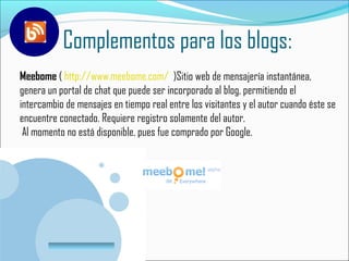 Complementos para los blogs:
Meebome ( http://www.meebome.com/ )Sitio web de mensajería instantánea,
genera un portal de chat que puede ser incorporado al blog, permitiendo el
intercambio de mensajes en tiempo real entre los visitantes y el autor cuando éste se
encuentre conectado. Requiere registro solamente del autor.
 Al momento no está disponible, pues fue comprado por Google.




         www.company.com
 