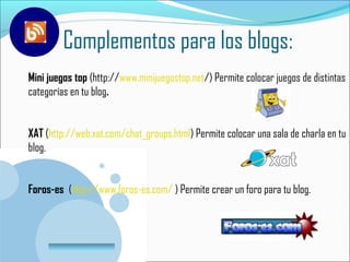 Complementos para los blogs:
Mini juegos top (http://www.minijuegostop.net/) Permite colocar juegos de distintas
categorías en tu blog.


XAT (http://web.xat.com/chat_groups.html) Permite colocar una sala de charla en tu
blog.


Foros-es (http://www.foros-es.com/ ) Permite crear un foro para tu blog.



       www.company.com
 