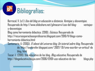 Bibliografías:
Berrocal, V. (s.f.) Uso del blog en educación a distancia. Ventajas y desventajas .
Recuperado de http://www.slideshare.net/gilmacarvi/uso-del-blog-              ventajas-
y-desventajas
Blog como herramienta didactica. (2010). Eduteca. Recuperado de
http://recursosparaclasesprofesores.blogspot.com/2010/11/blogs-como-
herramienta-didactica.html
Santamaría, A. (2005), El abecé del universo blog. Un tutorial sobre blog . Recuperado
           de; http://avalerofer.blogspot.com/ 2007/ 01/cmo-escribir-un-arttcul’-de
           blog. html
Tiscar, L. (2010). Uso educativo de los blog. Blog educativo. Recuperado de
http://blogeducativo.blogia.com/2006/121101-uso-educativo-de-los-             blogs.php

       www.company.com
 