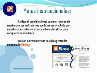 Metas instruccionales:
         Analizar el uso de los blogs como un recurso de
enseñanza y aprendizaje, que puede ser aprovechado por
maestros y estudiantes en sus centros educativos para
enriquecer la enseñanza.

         Motivar la creación y uso de un blog entre los
usuarios de: Edublog.




       www.company.com
 