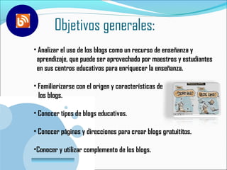 Objetivos generales:
• Analizar el uso de los blogs como un recurso de enseñanza y
 aprendizaje, que puede ser aprovechado por maestros y estudiantes
 en sus centros educativos para enriquecer la enseñanza.

• Familiarizarse con el origen y características de
  los blogs.

• Conocer tipos de blogs educativos.

• Conocer páginas y direcciones para crear blogs gratuititos.

•Conocer y utilizar complemento de los blogs.
 www.company.com
 