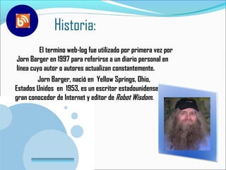 Historia:
          El termino web-log fue utilizado por primera vez por
 Jorn Barger en 1997 para referirse a un diario personal en
 línea cuyo autor o autores actualizan constantemente.
         Jorn Barger, nació en Yellow Springs, Ohio,
Estados Unidos en 1953, es un escritor estadounidense,
gran conocedor de Internet y editor de Robot Wisdom.




        www.company.com
 