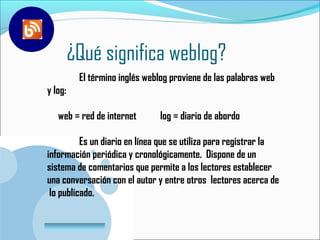 ¿Qué significa weblog?
           El término inglés weblog proviene de las palabras Eweb
y log:

   web = red de internet         log = diario de abordo

          Es un diario en línea que se utiliza para registrar la
información periódica y cronológicamente. Dispone de un
sistema de comentarios que permite a los lectores establecer
una conversación con el autor y entre otros lectores acerca de
 lo publicado.

 www.company.com
 