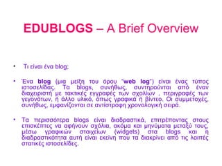 EDUBLOGS – A Brief Overview

•   Τι είναι ένα blog;

•   Ένα blog (μια μείξη του όρου “web log“) είναι ένας τύπος
    ιστοσελίδας. Τα blogs, συνήθως, συντηρούνται από έναν
    διαχειριστή με τακτικές εγγραφές των σχολίων , περιγραφές των
    γεγονότων, ή άλλο υλικό, όπως γραφικά ή βίντεο. Οι συμμετοχές,
    συνήθως, εμφανίζονται σε αντίστροφη χρονολογική σειρά.

•   Τα περισσότερα blogs είναι διαδραστικά, επιτρέποντας στους
    επισκέπτες να αφήνουν σχόλια, ακόμα και μηνύματα μεταξύ τους,
    μέσω γραφικών στοιχείων (widgets) στα blogs και η
    διαδραστικότητα αυτή είναι εκείνη που τα διακρίνει από τις λοιπές
    στατικές ιστοσελίδες.
 