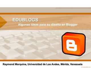 EDUBLOGS Algunasideas para su diseño en Blogger Raymond Marquina, Universidad de Los Andes, Mérida, Venezuela 