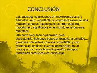 Los edublogs están siendo un movimiento social y
educativo, muy importante; su constante evolución nos
muestra como un edublogs es un arma bastante
importante y significativa en el mundo en el que nos
movemos.
Un buen blog, bien organizado, bien
estructurado, hablando desde el respeto, la seriedad…
garantiza una lectura cómoda confortable, y con
referencias, es decir, cuando leemos algo en un
blog, que nos causa buena impresión, siempre
tendremos predisposición hacia este.
 